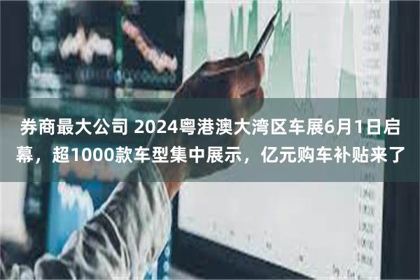 券商最大公司 2024粤港澳大湾区车展6月1日启幕，超1000款车型集中展示，亿元购车补贴来了