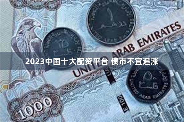 2023中国十大配资平台 债市不宜追涨