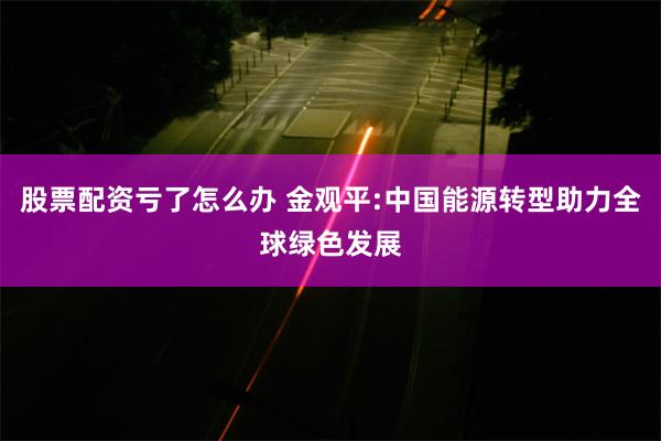 股票配资亏了怎么办 金观平:中国能源转型助力全球绿色发展