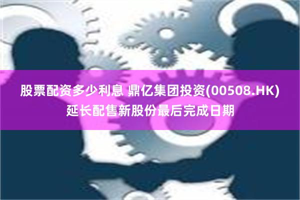 股票配资多少利息 鼎亿集团投资(00508.HK)延长配售新股份最后完成日期