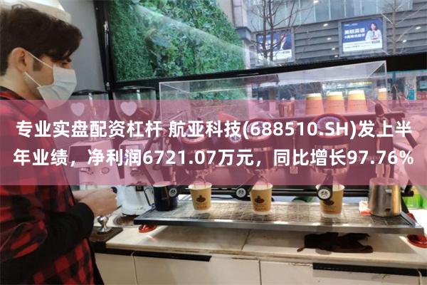 专业实盘配资杠杆 航亚科技(688510.SH)发上半年业绩，净利润6721.07万元，同比增长97.76%