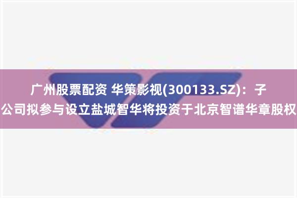 广州股票配资 华策影视(300133.SZ)：子公司拟参与设立盐城智华将投资于北京智谱华章股权