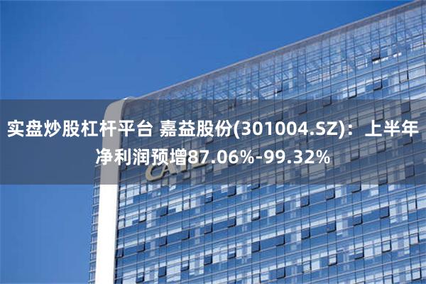 实盘炒股杠杆平台 嘉益股份(301004.SZ)：上半年净利润预增87.06%-99.32%