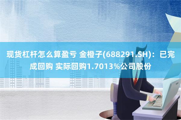 现货杠杆怎么算盈亏 金橙子(688291.SH)：已完成回购 实际回购1.7013%公司股份