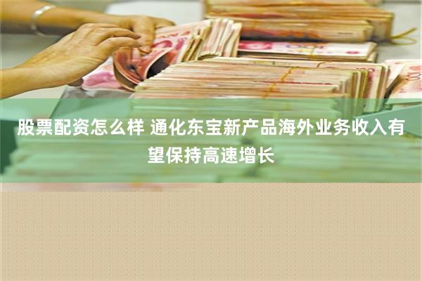 股票配资怎么样 通化东宝新产品海外业务收入有望保持高速增长