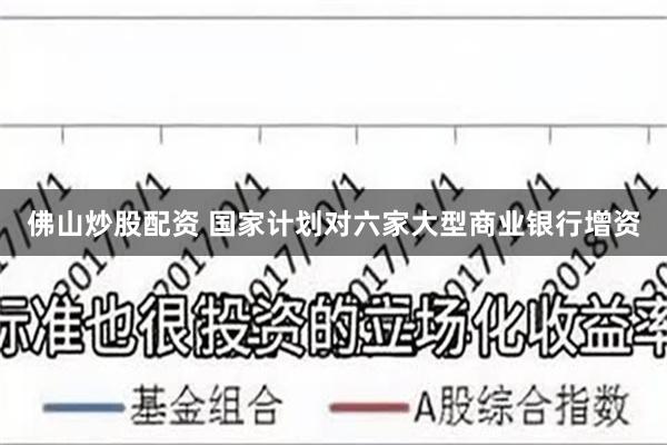 佛山炒股配资 国家计划对六家大型商业银行增资