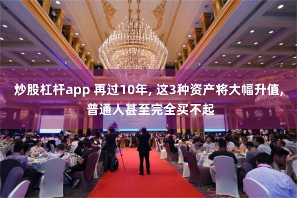 炒股杠杆app 再过10年, 这3种资产将大幅升值, 普通人甚至完全买不起