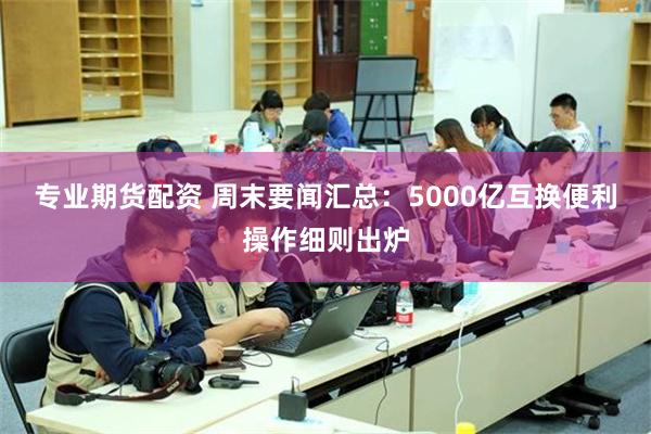 专业期货配资 周末要闻汇总：5000亿互换便利操作细则出炉