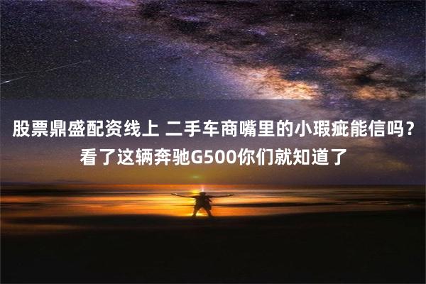 股票鼎盛配资线上 二手车商嘴里的小瑕疵能信吗？看了这辆奔驰G500你们就知道了