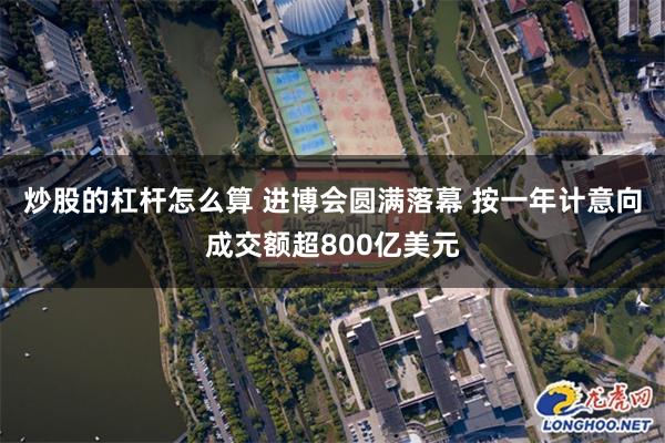 炒股的杠杆怎么算 进博会圆满落幕 按一年计意向成交额超800亿美元