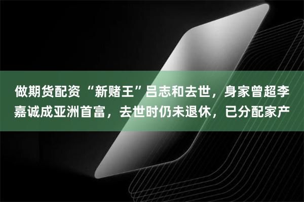 做期货配资 “新赌王”吕志和去世，身家曾超李嘉诚成亚洲首富，去世时仍未退休，已分配家产