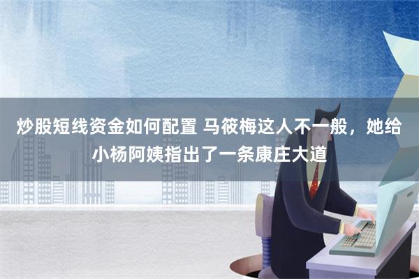 炒股短线资金如何配置 马筱梅这人不一般，她给小杨阿姨指出了一条康庄大道