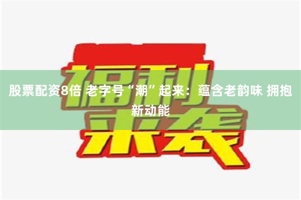 股票配资8倍 老字号“潮”起来：蕴含老韵味 拥抱新动能