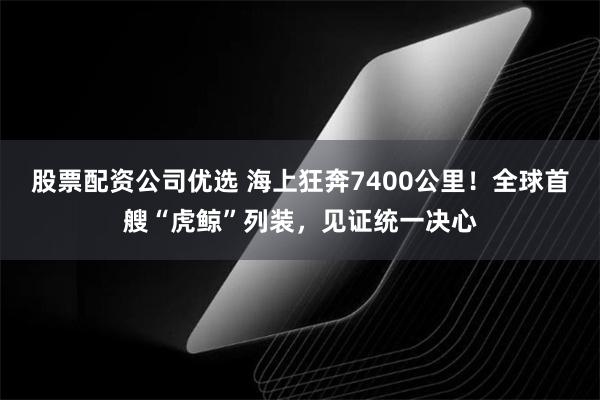 股票配资公司优选 海上狂奔7400公里！全球首艘“虎鲸”列装，见证统一决心